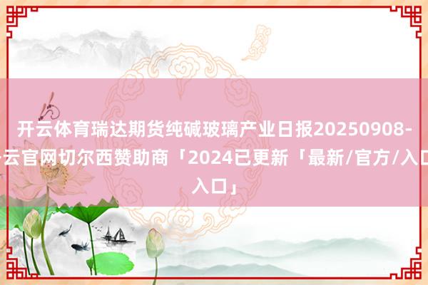 开云体育瑞达期货纯碱玻璃产业日报20250908-开云官网切尔西赞助商「2024已更新「最新/官方/入口」
