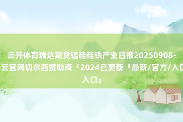 云开体育瑞达期货锰硅硅铁产业日报20250908-开云官网切尔西赞助商「2024已更新「最新/官方/入口」
