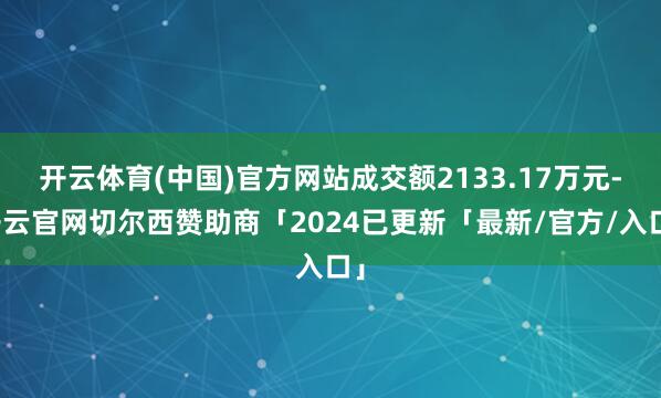 开云体育(中国)官方网站成交额2133.17万元-开云官网切尔西赞助商「2024已更新「最新/官方/入口」