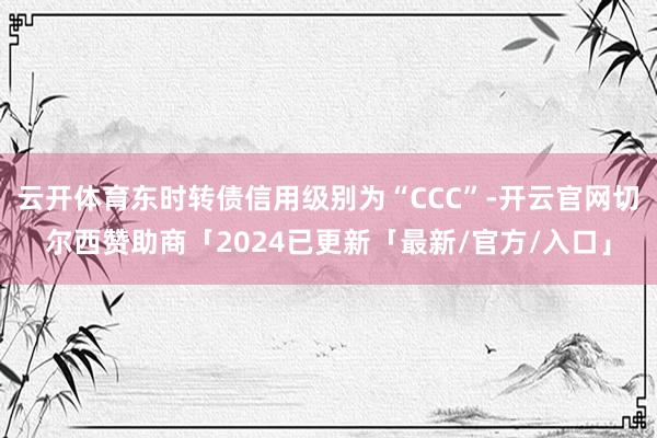 云开体育东时转债信用级别为“CCC”-开云官网切尔西赞助商「2024已更新「最新/官方/入口」