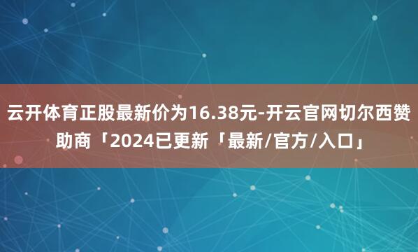 云开体育正股最新价为16.38元-开云官网切尔西赞助商「2024已更新「最新/官方/入口」