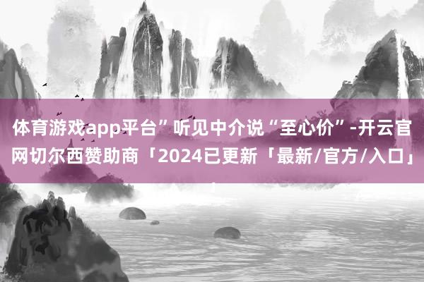 体育游戏app平台”听见中介说“至心价”-开云官网切尔西赞助商「2024已更新「最新/官方/入口」