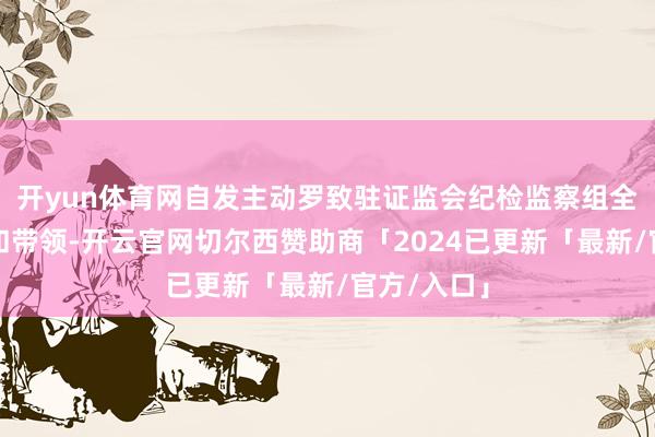 开yun体育网自发主动罗致驻证监会纪检监察组全历程监督和带领-开云官网切尔西赞助商「2024已更新「最新/官方/入口」