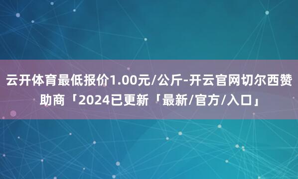 云开体育最低报价1.00元/公斤-开云官网切尔西赞助商「2024已更新「最新/官方/入口」