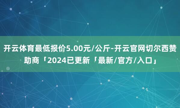 开云体育最低报价5.00元/公斤-开云官网切尔西赞助商「2024已更新「最新/官方/入口」