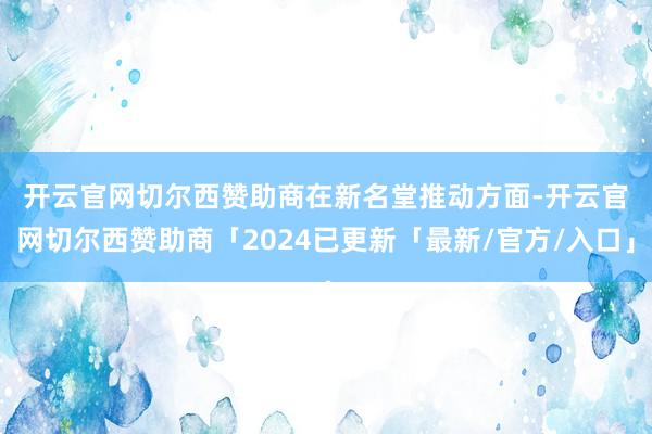 开云官网切尔西赞助商 在新名堂推动方面-开云官网切尔西赞助商「2024已更新「最新/官方/入口」