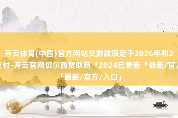 开云体育(中国)官方网站交游款项定于2026年和2027年支付-开云官网切尔西赞助商「2024已更新「最新/官方/入口」