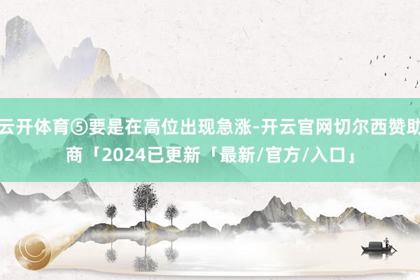 云开体育⑤要是在高位出现急涨-开云官网切尔西赞助商「2024已更新「最新/官方/入口」
