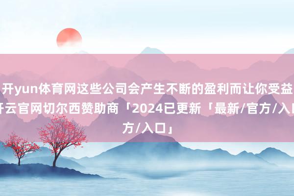 开yun体育网这些公司会产生不断的盈利而让你受益-开云官网切尔西赞助商「2024已更新「最新/官方/入口」