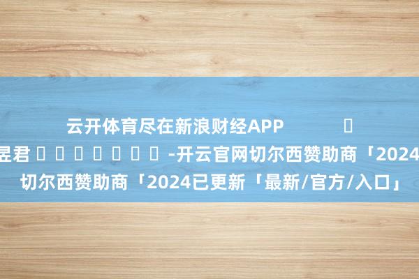 云开体育尽在新浪财经APP 职守裁剪:卢昱君 -开云官网切尔西赞助商「2024已更新「最新/官方/入口」