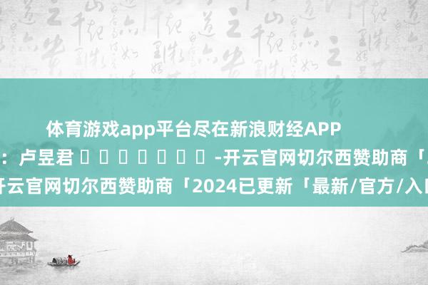 体育游戏app平台尽在新浪财经APP            						职守裁剪：卢昱君 							-开云官网切尔西赞助商「2024已更新「最新/官方/入口」
