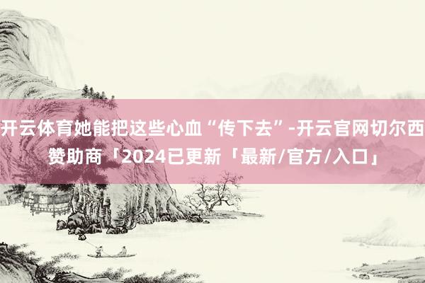 开云体育她能把这些心血“传下去”-开云官网切尔西赞助商「2024已更新「最新/官方/入口」