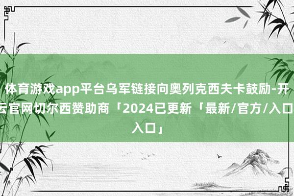 体育游戏app平台乌军链接向奥列克西夫卡鼓励-开云官网切尔西赞助商「2024已更新「最新/官方/入口」