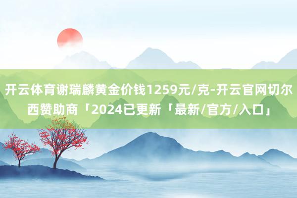 开云体育谢瑞麟黄金价钱1259元/克-开云官网切尔西赞助商「2024已更新「最新/官方/入口」