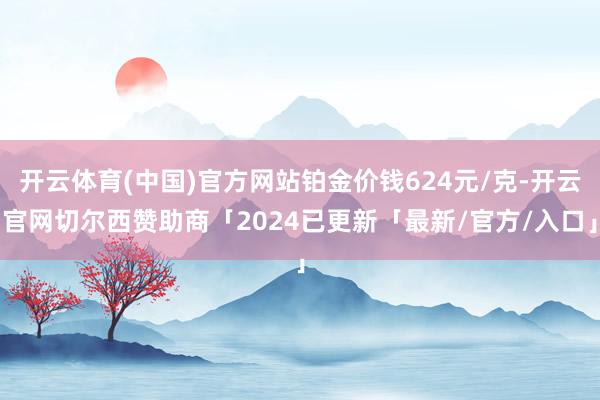 开云体育(中国)官方网站铂金价钱624元/克-开云官网切尔西赞助商「2024已更新「最新/官方/入口」