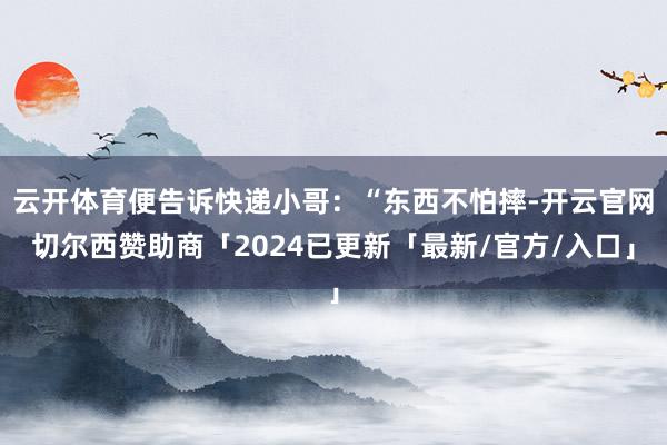 云开体育便告诉快递小哥:“东西不怕摔-开云官网切尔西赞助商「2024已更新「最新/官方/入口」