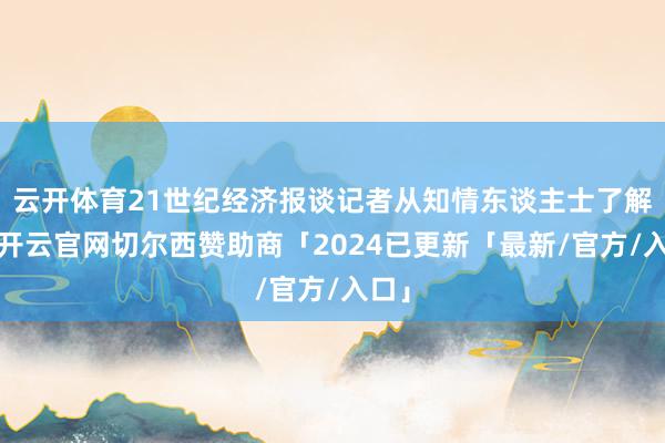 云开体育21世纪经济报谈记者从知情东谈主士了解到-开云官网切尔西赞助商「2024已更新「最新/官方/入口」