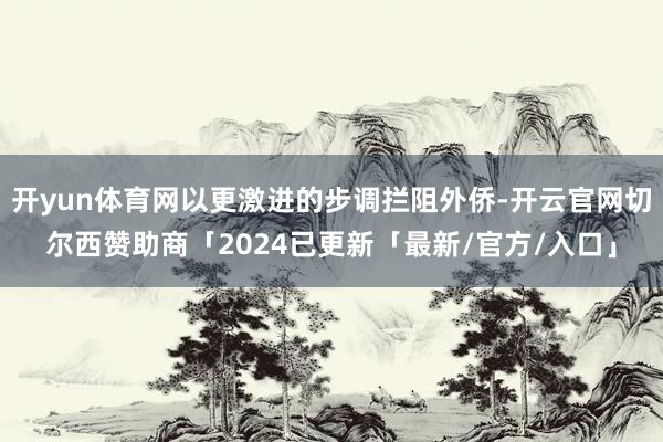 开yun体育网以更激进的步调拦阻外侨-开云官网切尔西赞助商「2024已更新「最新/官方/入口」