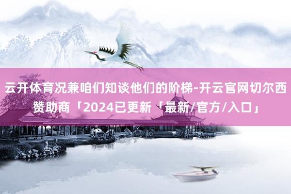 云开体育况兼咱们知谈他们的阶梯-开云官网切尔西赞助商「2024已更新「最新/官方/入口」