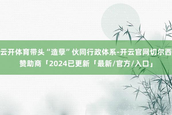 云开体育带头“造孽”伙同行政体系-开云官网切尔西赞助商「2024已更新「最新/官方/入口」