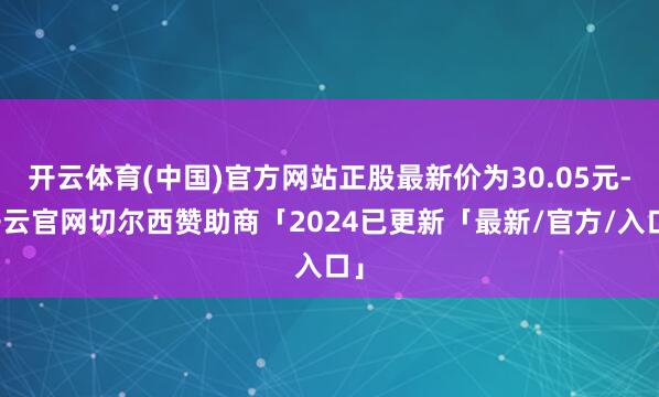 开云体育(中国)官方网站正股最新价为30.05元-开云官网切尔西赞助商「2024已更新「最新/官方/入口」
