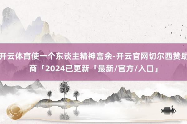 开云体育使一个东谈主精神富余-开云官网切尔西赞助商「2024已更新「最新/官方/入口」