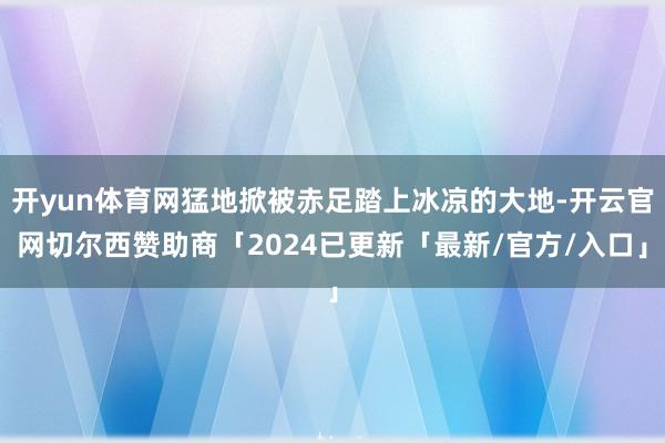 开yun体育网猛地掀被赤足踏上冰凉的大地-开云官网切尔西赞助商「2024已更新「最新/官方/入口」