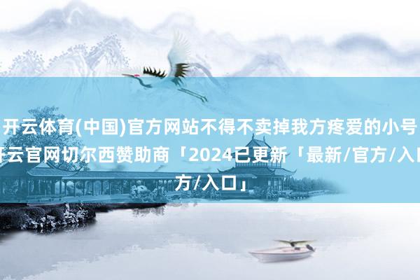 开云体育(中国)官方网站不得不卖掉我方疼爱的小号-开云官网切尔西赞助商「2024已更新「最新/官方/入口」