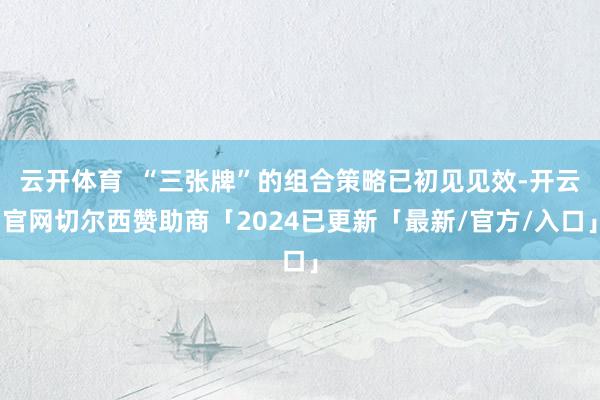 云开体育  “三张牌”的组合策略已初见见效-开云官网切尔西赞助商「2024已更新「最新/官方/入口」