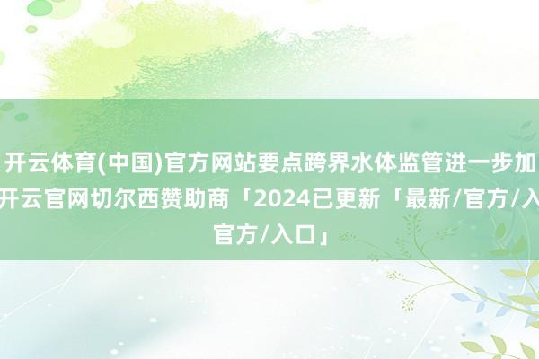 开云体育(中国)官方网站要点跨界水体监管进一步加强-开云官网切尔西赞助商「2024已更新「最新/官方/入口」