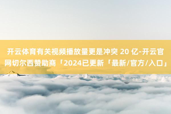 开云体育有关视频播放量更是冲突 20 亿-开云官网切尔西赞助商「2024已更新「最新/官方/入口」