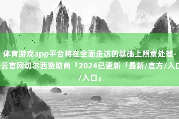 体育游戏app平台将在全面走访的基础上照章处理-开云官网切尔西赞助商「2024已更新「最新/官方/入口」