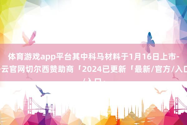 体育游戏app平台其中科马材料于1月16日上市-开云官网切尔西赞助商「2024已更新「最新/官方/入口」