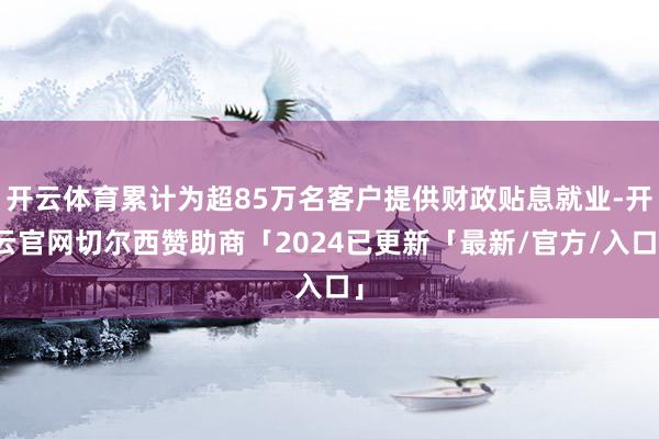 开云体育累计为超85万名客户提供财政贴息就业-开云官网切尔西赞助商「2024已更新「最新/官方/入口」