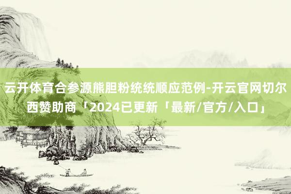 云开体育合参源熊胆粉统统顺应范例-开云官网切尔西赞助商「2024已更新「最新/官方/入口」