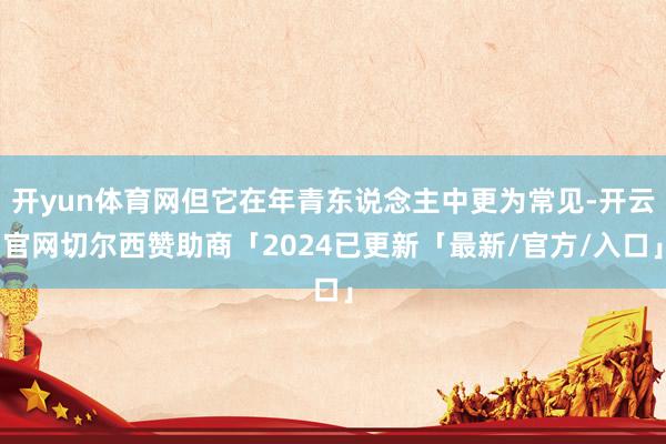 开yun体育网但它在年青东说念主中更为常见-开云官网切尔西赞助商「2024已更新「最新/官方/入口」
