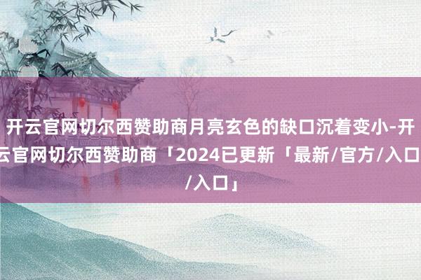 开云官网切尔西赞助商月亮玄色的缺口沉着变小-开云官网切尔西赞助商「2024已更新「最新/官方/入口」