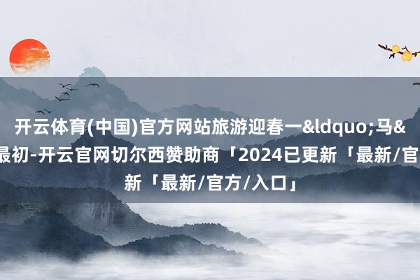 开云体育(中国)官方网站旅游迎春一&ldquo;马&rdquo;最初-开云官网切尔西赞助商「2024已更新「最新/官方/入口」