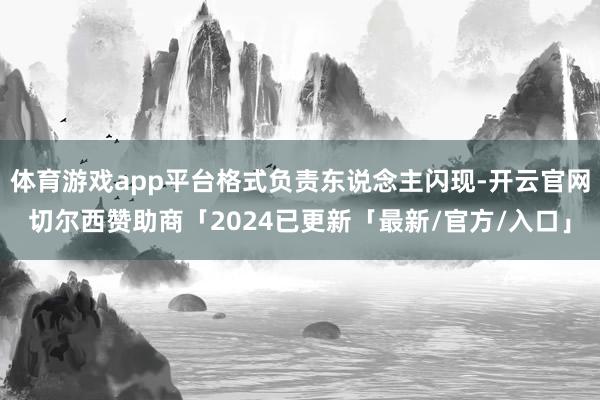 体育游戏app平台格式负责东说念主闪现-开云官网切尔西赞助商「2024已更新「最新/官方/入口」